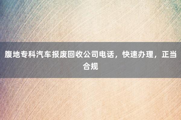 腹地专科汽车报废回收公司电话，快速办理，正当合规