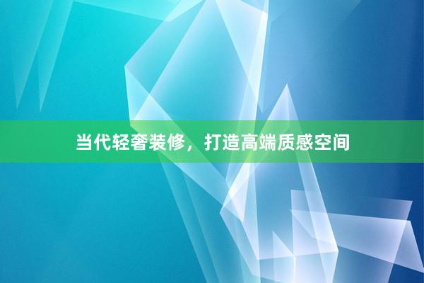 当代轻奢装修，打造高端质感空间