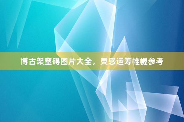 博古架窒碍图片大全，灵感运筹帷幄参考