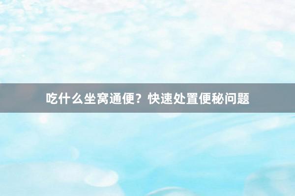 吃什么坐窝通便？快速处置便秘问题